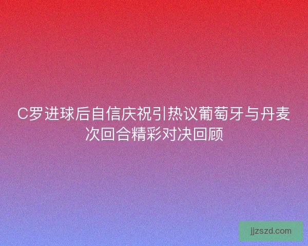 C罗进球后自信庆祝引热议葡萄牙与丹麦次回合精彩对决回顾