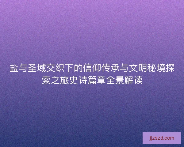 盐与圣域交织下的信仰传承与文明秘境探索之旅史诗篇章全景解读