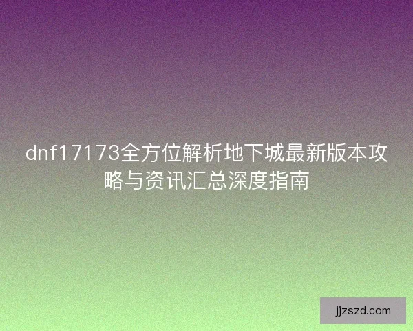dnf17173全方位解析地下城最新版本攻略与资讯汇总深度指南