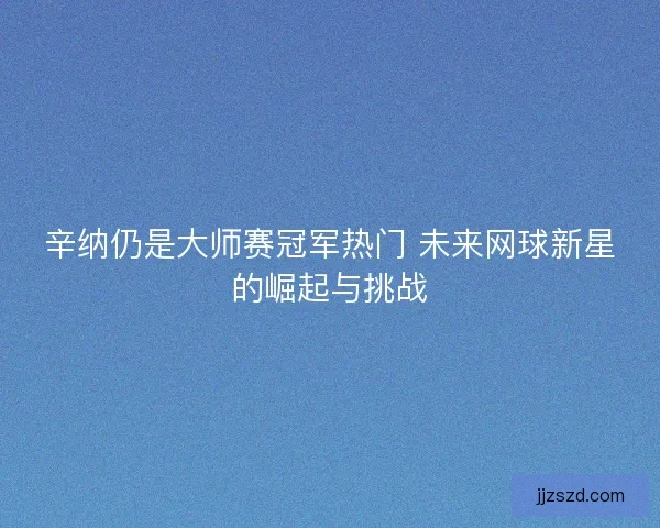 辛纳仍是大师赛冠军热门 未来网球新星的崛起与挑战