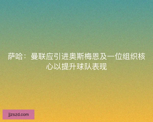 萨哈：曼联应引进奥斯梅恩及一位组织核心以提升球队表现